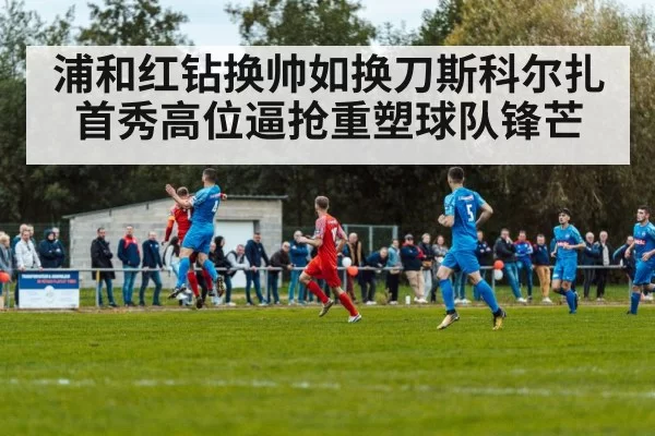 浦和红钻换帅如换刀斯科尔扎首秀高位逼抢重塑球队锋芒