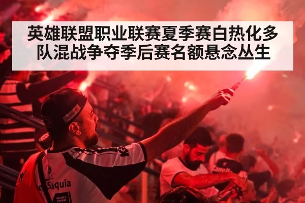 英雄联盟职业联赛夏季赛白热化多队混战争夺季后赛名额悬念丛生