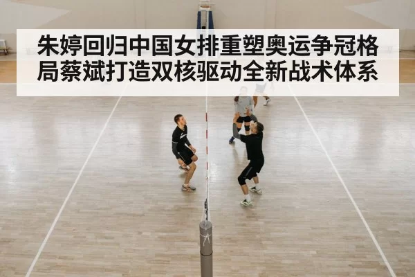 朱婷回归中国女排重塑奥运争冠格局蔡斌打造双核驱动全新战术体系