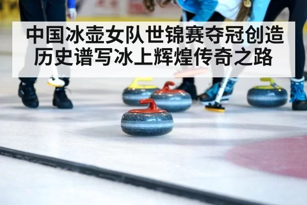 中国冰壶女队世锦赛夺冠创造历史谱写冰上辉煌传奇之路