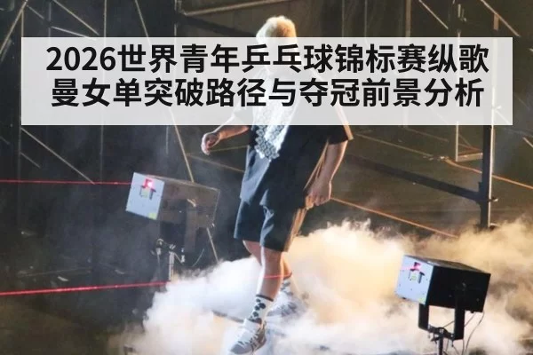 2026世界青年乒乓球锦标赛纵歌曼女单突破路径与夺冠前景分析
